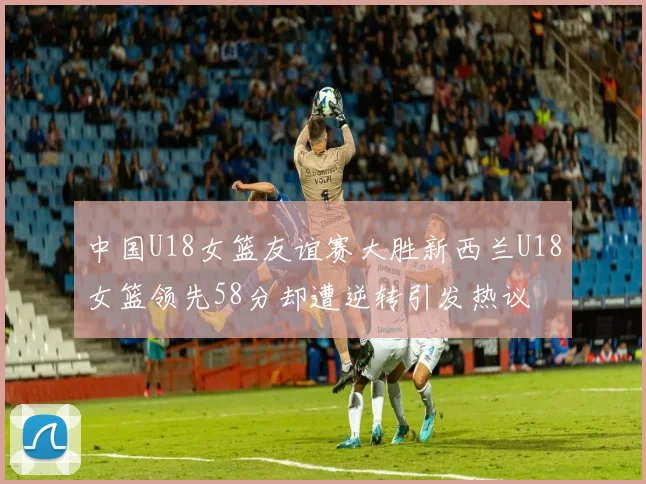 中国U18女篮友谊赛大胜新西兰U18女篮领先58分却遭逆转引发热议